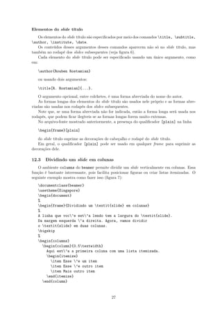 Elementos do slide título
Os elementos do slide título são especiﬁcados por meio dos comandos title, subtitle,
author, institute, date.
Os conteúdos desses argumentos desses comandos aparecem não só no slide título, mas
também no rodapé dos slides subsequentes (veja ﬁgura 6).
Cada elemento do slide título pode ser especiﬁcado usando um único argumento, como
em:
author{Rouben Rostamian}
ou usando dois argumentos:
title[R. Rostamian]{...}.
O argumento opcional, entre colchetes, é uma forma abreviada do nome do autor.
As formas longas dos elementos do slide título são usados nele próprio e as formas abre-
viadas são usadas nos rodapés dos slides subsequentes.
Note que, se uma forma abreviada não for indicada, então a forma longa será usada nos
rodapés, que podem ﬁcar ilegíveis se as formas longas forem muito extensas.
No arquivo-fonte mostrado anteriormente, a presença do qualiﬁcador [plain] na linha
begin{frame}[plain]
do slide título suprime as decorações de cabeçalho e rodapé do slide título.
Em geral, o qualiﬁcador [plain] pode ser usado em qualquer frame para suprimir as
decorações dele.
12.3 Dividindo um slide em colunas
O ambiente columns do beamer permite dividir um slide verticalmente em colunas. Essa
função é bastante interessante, pois facilita posicionar ﬁguras ou criar listas itemizadas. O
seguinte exemplo mostra como fazer isso (ﬁgura 7):
documentclass{beamer}
usetheme{Singapore}
begin{document}
%
begin{frame}{Dividindo um textit{slide} em colunas}
%
A linha que voc^e est’a lendo tem a largura do textit{slide}.
Da margem esquerda ‘a direita. Agora, vamos dividir
o textit{slide} em duas colunas.
bigskip
%
begin{columns}
begin{column}{0.5textwidth}
Aqui est’a a primeira coluna com uma lista itemizada.
begin{itemize}
item Esse ’e um item
item Esse ’e outro item
item Mais outro item
end{itemize}
end{column}
27
 