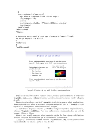 %
begin{column}{0.4textwidth}
Aqui est’a a segunda coluna com uma figura.
begin{figure}[!h]
center
includegraphics[width=0.7textwidth]{arco-iris.jpg}
end{figure}
end{column}
end{columns}
bigskip
A linha que voc^e est’a lendo tem a largura do textit{slide}.
Da margem esquerda ‘a direita.
%
end{frame}
%
end{document}
Dividindo um slide em colunas
A linha que vocˆe est´a lendo tem a largura do slide. Da margem
esquerda `a direita. Agora, vamos dividir o slide em duas colunas.
Aqui est´a a primeira coluna com
uma lista itemizada.
• Esse ´e um item
• Esse ´e outro item
• Mais outro item
Aqui est´a a segunda
coluna com uma ﬁgura.
A linha que vocˆe est´a lendo tem a largura do slide. Da margem
esquerda `a direita.
Figura 7: Exemplo de um slide dividido em duas colunas.
Para dividir um slide em três ou mais colunas, adicione qualquer número de estruturas
begin{column}...end{column} conforme necessário, cuidando para não exceder a largura
do slide.
Dentro de cada coluna, a variável textwidth é redeﬁnida para se referir àquela coluna.
No exemplo mostrado acima, a largura da imagem é conﬁgurada para 0.7textwidth, o que
signiﬁca 70% da largura da coluna que contém a imagem.
Ao invés de usar frações do tamanho textwidth, você pode especiﬁcar larguras absolutas,
tal como: begin{column}{30mm}. Para isso, lembre-se que o tamanho total de um slide do
beamer é 128mm × 96mm.
Observe que, no slide mostrado acima, os pontos médios das duas colunas estão horizon-
talmente alinhados. Podemos dizer que as colunas estão ‘centralizadas’.
A opção [t] no ambiente columns, como em begin{columns}[t], faz com que as colunas
ﬁquem alinhadas em relação à parte de cima do slide.
28
 