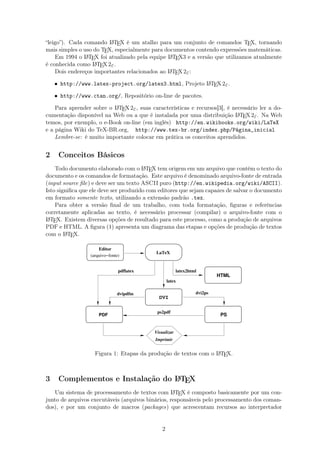“leigo”). Cada comando LATEX é um atalho para um conjunto de comandos TEX, tornando
mais simples o uso do TEX, especialmente para documentos contendo expressões matemáticas.
Em 1994 o LATEX foi atualizado pela equipe LATEX3 e a versão que utilizamos atualmente
é conhecida como LATEX2ε.
Dois endereços importantes relacionados ao LATEX2ε:
• http://www.latex-project.org/latex3.html, Projeto LATEX2ε.
• http://www.ctan.org/, Repositório on-line de pacotes.
Para aprender sobre o LATEX2ε, suas características e recursos[3], é necessário ler a do-
cumentação disponível na Web ou a que é instalada por uma distribuição LATEX2ε. Na Web
temos, por exemplo, o e-Book on-line (em inglês) http://en.wikibooks.org/wiki/LaTeX
e a página Wiki do TeX-BR.org, http://www.tex-br.org/index.php/Página_inicial
Lembre-se: é muito importante colocar em prática os conceitos aprendidos.
2 Conceitos Básicos
Todo documento elaborado com o LATEX tem origem em um arquivo que contém o texto do
documento e os comandos de formatação. Este arquivo é denominado arquivo-fonte de entrada
(input source ﬁle) e deve ser um texto ASCII puro (http://en.wikipedia.org/wiki/ASCII).
Isto signiﬁca que ele deve ser produzido com editores que sejam capazes de salvar o documento
em formato somente texto, utilizando a extensão padrão .tex.
Para obter a versão ﬁnal de um trabalho, com toda formatação, ﬁguras e referências
corretamente aplicadas ao texto, é necessário processar (compilar) o arquivo-fonte com o
LATEX. Existem diversas opções de resultado para este processo, como a produção de arquivos
PDF e HTML. A ﬁgura (1) apresenta um diagrama das etapas e opções de produção de textos
com o LATEX.
PDF PS
DVI
Editor
(arquivo−fonte)
HTML
LaTeX
Visualizar
dvipdfm dvi2ps
latex
latex2htmlpdflatex
ps2pdf
Imprimir
Figura 1: Etapas da produção de textos com o LATEX.
3 Complementos e Instalação do LATEX
Um sistema de processamento de textos com LATEX é composto basicamente por um con-
junto de arquivos executáveis (arquivos binários, responsáveis pelo processamento dos coman-
dos), e por um conjunto de macros (packages) que acrescentam recursos ao interpretador
2
 