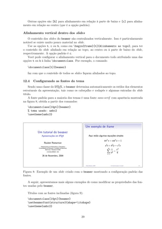 Outras opções são [b] para alinhamento em relação à parte de baixo e [c] para alinha-
mento em relação ao centro (que é a opção padrão).
Alinhamento vertical dentro dos slides
O conteúdo dos slides do beamer são centralizados verticalmente. Isso é particularmente
notável se existe muito pouco material no slide.
Use as opções t, c ou b, como em begin{frame}[t]{Alinhamento ao topo}, para ter
o conteúdo do slide alinhado em relação ao topo, ao centro ou à parte de baixo do slide,
respectivamente. A opção padrão é c.
Você pode conﬁgurar o alinhamento vertical para o documento todo atribuindo uma das
opções t ou b à linha documentclass. Por exemplo, o comando
documentclass[t]{beamer}
faz com que o conteúdo de todos os slides ﬁquem alinhados ao topo.
12.4 Conﬁgurando as fontes do tema
Sendo uma classe do LATEX, o beamer determina automaticamente os estilos dos elementos
estruturais da apresentação, tais como os cabeçalho e rodapés e algumas entradas do slide
título.
A fonte padrão para a maioria dos temas é uma fonte sans-serif com aparência mostrada
na ﬁgura 8, obtida a partir dos comandos:
documentclass[14pt]{beamer}
% tema usado: umbc2
usetheme{umbc2}
Figura 8: Exemplo de um slide criado com o beamer mostrando a conﬁguração padrão das
fontes.
A seguir, apresentamos mais alguns exemplos de como modiﬁcar as propriedades das fon-
tes usadas pelo beamer.
Títulos com as fontes inclinadas (ﬁgura 9):
documentclass[14pt]{beamer}
setbeamerfont{structure}{shape=itshape}
usetheme{umbc2}
29
 