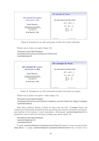 Figura 9: Exemplo de um slide mostrando as fontes dos títulos inclinadas.
Títulos com as fontes em negrito (ﬁgure 10):
documentclass[14pt]{beamer}
setbeamerfont{structure}{series=bfseries}
usetheme{umbc2}
Figura 10: Exemplo de um slide mostrando as fontes dos títulos em negrito.
Títulos com as fontes em negrito e itálico (ﬁgura 11):
documentclass[14pt]{beamer}
setbeamerfont{structure}{family=rmfamily,series=bfseries,shape=itshape}
usetheme{umbc2}
Além disso, podemos ajustar as fontes do tema como um todo. O beamer oferece um
conjunto pré-determinado de opções de fonte que afetam não somente os elementos estruturais,
mas também o texto normal e a parte matemática. Adicionando usefonttheme{serif} no
preâmbulo todas as fontes do documento mudam para serif (ﬁgura 12).
documentclass[14pt]{beamer}
usefonttheme{serif}
usetheme{umbc2}
A opção usefonttheme[stillsansseriftext]{serif} preserva o texto normal em fonte
sans-serif, e a opção usefonttheme[stillsansserifmath]{serif} faz o mesmo com a
30
 