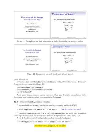 Figura 11: Exemplo de um slide mostrando as fontes dos títulos em negrito e itálico.
Figura 12: Exemplo de um slide mostrando a fonte serif.
parte matemática.
Se usarmos usefonttheme{structuresmallcapsserif}, vários elementos do documento
ﬁcam escritos em caixa alta (ﬁgura 13):
documentclass[14pt]{beamer}
usefonttheme{structuresmallcapsserif}
usetheme{umbc2}
Aqui, apresentamos somente alguns exemplos. Para uma descrição completa das fontes
dos temas, uma boa referência é a documentação do beamer.
12.5 Texto colorido, realces e caixas
O texto colorido no beamer é produzido usando o comando padrão do LATEX:
textcolor{blue}{Esse texto est’a em azul} Esse texto está em azul
O comando structure{Esse ’e o texto colorido} pode ser usado para desenhar o
texto especiﬁcado com a cor da estrutura de cores da apresentação (ver a seção 12.7).
A cor de fundo do texto é conﬁgurada usando o comando colorbox:
colorbox{yellow}{Esse texto est’a realc{c}ado em amarelo}
Esse texto está realçado em amarelo
31
 