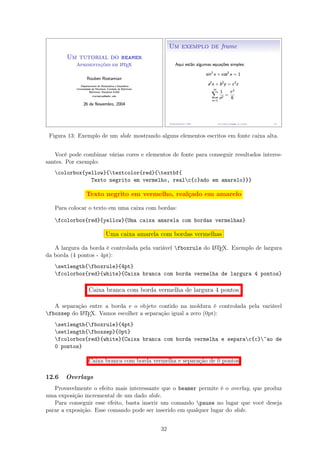 Figura 13: Exemplo de um slide mostrando alguns elementos escritos em fonte caixa alta.
Você pode combinar várias cores e elementos de fonte para conseguir resultados interes-
santes. Por exemplo:
colorbox{yellow}{textcolor{red}{textbf{
Texto negrito em vermelho, realc{c}ado em amarelo}}}
Texto negrito em vermelho, realçado em amarelo
Para colocar o texto em uma caixa com bordas:
fcolorbox{red}{yellow}{Uma caixa amarela com bordas vermelhas}
Uma caixa amarela com bordas vermelhas
A largura da borda é controlada pela variável fboxrule do LATEX. Exemplo de largura
da borda (4 pontos - 4pt):
setlength{fboxrule}{4pt}
fcolorbox{red}{white}{Caixa branca com borda vermelha de largura 4 pontos}
Caixa branca com borda vermelha de largura 4 pontos
A separação entre a borda e o objeto contido na moldura é controlada pela variável
fboxsep do LATEX. Vamos escolher a separação igual a zero (0pt):
setlength{fboxrule}{4pt}
setlength{fboxsep}{0pt}
fcolorbox{red}{white}{Caixa branca com borda vermelha e separac{c}~ao de
0 pontos}
Caixa branca com borda vermelha e separação de 0 pontos
12.6 Overlays
Provavelmente o efeito mais interessante que o beamer permite é o overlay, que produz
uma exposição incremental de um dado slide.
Para conseguir esse efeito, basta inserir um comando pause no lugar que você deseja
parar a exposição. Esse comando pode ser inserido em qualquer lugar do slide.
32
 