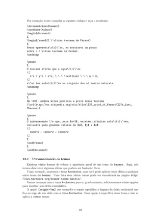 Por exemplo, tente compilar o seguinte código e veja o resultado.
documentclass{beamer}
usetheme{Malmoe}
begin{document}
%
begin{frame}{O ’ultimo teorema de Fermat}
%
Nessa apresentac{c}~ao, eu mostrarei um pouco
sobre o ’ultimo teorema de Fermat.
medskip
pause
%
O teorema afirma que a equac{c}~ao
[
x^n + y^n = z^n,    text{com}    n  2,
]
n~ao tem soluc{c}~ao no conjunto dos n’umeros naturais.
medskip
pause
%
Em 1995, Andrew Wiles publicou a prova desse teorema
(url{http://en.wikipedia.org/wiki/Wiles%27_proof_of_Fermat%27s_Last_
Theorem}).
pause
%
O interessante ’e que, para $n=2$, existem infinitas soluc{c}~oes,
inclusive para grandes valores de $x$, $y$ e $z$:
[
5000^2 + 12000^2 = 13000^2
]
%
end{frame}
%
end{document}
12.7 Personalizando os temas
Existem várias formas de reﬁnar a aparência geral de um tema do beamer. Aqui, nós
iremos descrever algumas idéias que podem ser bastante úteis.
Como exemplo, usaremos o tema Rochester, mas você pode aplicar essas idéias a qualquer
outro tema do beamer. Uma lista com vários temas pode ser encontrada na página http:
//www.hartwork.org/beamer-theme-matrix/.
Vamos começar com o tema Rochester puro e, gradualmente, adicionaremos várias opções
para mostrar seu efeito cumulativo.
A opção [height=7mm] nos exemplos a seguir especiﬁca a largura da faixa horizontal que
ﬁca no topo de um slide com o tema Rochester. Essa opção é especíﬁca desse tema e não se
aplica a outros temas.
33
 