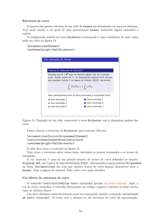Estrutura de cores
A maioria das partes coloridas de um slide do beamer são desenhadas em uma cor abstrata.
Você pode mudar a cor geral de uma apresentação beamer utilizando alguns comandos e
opções.
A conﬁguração padrão no tema Rochester corresponde a uma tonalidade de azul, como
pode ser visto na ﬁgura 14:
documentclass{beamer}
usetheme[height=7mm]{Rochester}
Um exemplo de frame
Teorema (a inequa¸c˜ao de Poincar´e)
Suponha que Ω ∈ Rn
seja um dom´ınio ligado com um contorno
suave. Ent˜ao, existe um λ  0, dependendo somente de Ω, tal que,
para qualquer fun¸c˜ao f no espa¸co de Sobolev H1
0 (Ω), n´os temos:
Ω
| u|2
dx ≥ λ
Ω
|u|2
dx.
Aqui apresentamos como as listas itemizadas e numeradas ﬁcam:
item itemizado 1
item itemizado 2
item itemizado 3
1 item numerado 1
2 item numerado 2
3 item numerado 3
Figura 14: Exemplo de um slide mostrando o tema Rochester com a disposição padrão das
cores.
Vamos alterar a estrutura do Rochester para marrom (Brown):
documentclass[xcolor=dvipsnames]{beamer}
usecolortheme[named=Brown]{structure}
usetheme[height=7mm]{Rochester}
O slide ﬁca como o mostrado na ﬁgura 15.
Note como a estrutura afeta vários ítens, incluindo os pontos itemizados e os ícones de
navegação.
A cor ’marrom’ é uma de um grande número de nomes de cores deﬁnidas no arquivo
dvipsnam.def, que é parte de uma distribuição LATEX. Adicionando a opção xcolor=dvipsnames
na linha documentclass faz com que aqueles nomes de cores ﬁquem disponíveis para o
beamer. Veja a página da internet Tudo sobre cores para detalhes.
Uso direto da estrutura de cores
O comando textcolor{red}{um texto colorido} produz um texto colorido. Aqui, a
cor do texto, vermelha, é colocada diretamente no código e aparece somente na frase escrita
entre as últimas chaves.
Um efeito dinâmico mais interessante pode ser conseguido usando o comando structure{
um texto colorido}. O texto terá a mesma cor da estrutura de cores da apresentação.
34
 