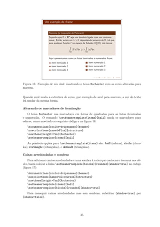 Um exemplo de frame
Teorema (a inequa¸c˜ao de Poincar´e)
Suponha que Ω ∈ Rn
seja um dom´ınio ligado com um contorno
suave. Ent˜ao, existe um λ  0, dependendo somente de Ω, tal que,
para qualquer fun¸c˜ao f no espa¸co de Sobolev H1
0 (Ω), n´os temos:
Ω
| u|2
dx ≥ λ
Ω
|u|2
dx.
Aqui apresentamos como as listas itemizadas e numeradas ﬁcam:
item itemizado 1
item itemizado 2
item itemizado 3
1 item numerado 1
2 item numerado 2
3 item numerado 3
Figura 15: Exemplo de um slide mostrando o tema Rochester com as cores alteradas para
marrom.
Quando você muda a estrutura de cores, por exemplo de azul para marrom, a cor do texto
irá mudar da mesma forma.
Alterando os marcadores de itemização
O tema Rochester usa marcadores em forma de quadrados para as listas itemizadas
e numeradas. O comando setbeamertemplate{items}[ball] muda os marcadores para
esferas, como mostrado no seguinte código e na ﬁgura 16:
documentclass[xcolor=dvipsnames]{beamer}
usecolortheme[named=Plum]{structure}
usetheme[height=7mm]{Rochester}
setbeamertemplate{items}[ball]
As possíveis opções para setbeamertemplate{items} são: ball (esferas), circle (círcu-
los), rectangle (retângulos), e default (triângulos).
Caixas arredondadas e sombras
Para adicionar cantos arredondados e uma sombra à caixa que contorna o teorema nos sli-
des, basta colocar a linha setbeamertemplate{blocks}[rounded][shadow=true] no código
(ﬁgura 17):
documentclass[xcolor=dvipsnames]{beamer}
usecolortheme[named=OliveGreen]{structure}
usetheme[height=7mm]{Rochester}
setbeamertemplate{items}[ball]
setbeamertemplate{blocks}[rounded][shadow=true]
Para conseguir caixas arredondadas mas sem sombras, substitua [shadow=true] por
[shadow=false].
35
 