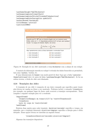 usetheme[height=7mm]{Rochester}
setbeamertemplate{items}[ball]
setbeamertemplate{blocks}[rounded][shadow=true]
setbeamertemplate{navigation symbols}{}
author{Rouben Rostamian}
title{Beamer tutorial}
institute{UMBC}
Um exemplo de frame
Teorema (a inequa¸c˜ao de Poincar´e)
Suponha que Ω ∈ Rn
seja um dom´ınio ligado com um contorno suave.
Ent˜ao, existe um λ  0, dependendo somente de Ω, tal que, para qualquer
fun¸c˜ao f no espa¸co de Sobolev H1
0 (Ω), n´os temos:
Ω
| u|2
dx ≥ λ
Ω
|u|2
dx.
Aqui apresentamos como as listas itemizadas e numeradas ﬁcam:
item itemizado 1
item itemizado 2
item itemizado 3
1 item numerado 1
2 item numerado 2
3 item numerado 3
Rouben Rostamian (UMBC) Beamer tutorial September 24, 2013 1 / 1
Figura 18: Exemplo de um slide mostrando o tema Rochester com a adição de um rodapé.
A maioria da informação inserida no rodapé é retirada dos dados fornecidos no preâmbulo,
tais como author, title, etc.
É uma idiossincrasia do beamer (um modo gentil de dizer bug) que a linha useouter-
theme{infolines} deve vir antes da linha usetheme[height=7mm]{Rochester}. Se for na
ordem reversa, o título do slide será eliminado.
12.8 Transições dos slides
A transição de um slide é composta de um único comando que especiﬁca quais transi-
ções devem ser usadas no frame a ser mostrado. Podemos incluir o comando transboxin,
por exemplo, em qualquer lugar do frame onde ocorrerá a transição correspondente. Tente
compilar o seguinte exemplo para ver o resultado.
begin{frame}
frametitle{Exemplo da transic{c}~ao texttt{Transboxin}}
transboxin
texto do corpo do textit{slide}
end{frame}
Existem duas opções para cada transição: duration=seconds especiﬁca o tempo, em
segundos, que a transição demorará; direction=degree especiﬁca a direção para o efeito
desejado. Essas opções devem ser inseridas na seguinte forma:
transboxin[duration=seconds,direction=degree]
Algumas das transições disponíveis:
37
 