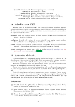 transblindshorizontal Como uma janela persiana horizontal
transboxin Dos lados para o centro
transdissolve Dissolve vagarosamente o slide atual
transslipverticalout Duas linhas verticais se movendo para as bordas
transwipe Uma única linha se movendo na direção especiﬁcada
transduration{2} Mostra o slide durante o tempo especiﬁcado
13 Indo além com o LATEX
Aprender todos os recursos do LATEX é uma tarefa praticamente impossível, devido à
enorme quantidade de pacotes existentes, cada um desenvolvido para uma determinada tarefa.
Os mais comuns foram citados nas páginas anteriores, mas existem outros que podem ser úteis
em algum momento, tais como:
sciposter: usado para produzir banners em papel tamanho ISO A3, muito comum em con-
gressos e encontros cientíﬁcos.
mathptmx: fornecido pelo conjunto de pacotes conhecido como psnfss, permite mudar a
fonte padrão de texto do LATEX (Computer Modern) para Times.
pifont: fornecido pelo conjunto de pacotes conhecido como psnfss. Com ele você terá muitos
símbolos à sua disposição. Exemplo:  (44) é o DDD para ¥ em Maringá.
xcolor: para aqueles que pensam que o LATEX só produz material de uma única cor, este
pacote pode mudar seu modo de ver as coisas .
14 Informações adicionais
Existem diversos livros e manuais que ensinam como utilizar o LATEX2ε. Os livros [1, 2, 3]
são referências clássicas sobre o TEX e LATEX. Mais informações sobre o beamer podem ser
encontradas na página https://bitbucket.org/rivanvx/beamer/wiki/Home.
Além disso, cada pacote possui uma documentação própria, que pode ser encontrada nos
diretórios de instalação da distribuição LATEX que você usa.
Em um desses diretórios existe a pasta docguides, onde estão localizados alguns manu-
ais, entre eles epslatexepslatex.pdf, lshort-englishlshort.pdf e gentlegentle.
pdf.
O diretório doclatex contém a documentação dos pacotes instalados. Para os pacotes
mencionados neste texto você deverá procurar por subfiguresubfigure.dvi , geometry
manual.pdf , beamerdocbeameruserguide.pdf sciposterscipostermanu al.pdf , ps
nfsspsnfss2e.pdf , xcolorxcolor.pdf e amsmathamsldoc.dvi.
Referências
[1] Donald E. Knuth, The TEXbook, Vol. A of Computers and Typesetting, Addison Wesley,
Reading, Massachusetts, 2nd Edition, 1994.
[2] Leslie Lamport, LATEX: A Document Preparation System. Addison Wesley, Reading,
Massachusetts, 2nd Edition, 1994.
[3] Micheal Goossens, Frank Mittelbach and Alexander Samarim, The LATEX Companion.
Addison Wesley, Reading, Massachusetts, 1994.
38
 