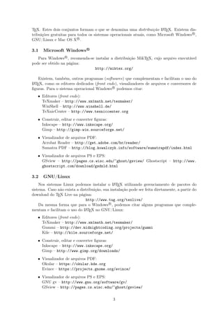 TEX. Estes dois conjuntos formam o que se denomina uma distribuição LATEX. Existem dis-
tribuições gratuitas para todos os sistemas operacionais atuais, como Microsoft WindowsR
,
GNU/Linux e Mac OS XR
.
3.1 Microsoft Windows R
Para WindowsR
, recomenda-se instalar a distribuição MikTEX, cujo arquivo executável
pode ser obtido na página:
http://miktex.org/
Existem, também, outros programas (softwares) que complementam e facilitam o uso do
LATEX, como os editores dedicados (front ends), visualizadores de arquivos e conversores de
ﬁguras. Para o sistema operacional WindowsR
podemos citar:
• Editores (front ends):
TeXmaker – http://www.xm1math.net/texmaker/
WinShell – http://www.winshell.de/
TeXnicCenter – http://www.texniccenter.org
• Construir, editar e converter ﬁguras:
Inkscape – http://www.inkscape.org/
Gimp – http://gimp-win.sourceforge.net/
• Visualizador de arquivos PDF:
Acrobat Reader – http://get.adobe.com/br/reader/
Sumatra PDF – http://blog.kowalczyk.info/software/sumatrapdf/index.html
• Visualizador de arquivos PS e EPS:
GSview – http://pages.cs.wisc.edu/~ghost/gsview/ Ghostscript – http://www.
ghostscript.com/download/gsdnld.html
3.2 GNU/Linux
Nos sistemas Linux podemos instalar o LATEX utilizando gerenciamento de pacotes do
sistema. Caso não exista a distribuição, sua instalação pode ser feita diretamente, a partir do
download do TEX Live na página:
http://www.tug.org/texlive/
Da mesma forma que para o WindowsR
, podemos citar alguns programas que comple-
mentam e facilitam o uso do LATEX no GNU/Linux:
• Editores (front ends):
TeXmaker – http://www.xm1math.net/texmaker/
Gummi – http://dev.midnightcoding.org/projects/gummi
Kile – http://kile.sourceforge.net/
• Construir, editar e converter ﬁguras:
Inkscape – http://www.inkscape.org/
Gimp – http://www.gimp.org/downloads/
• Visualizador de arquivos PDF:
Okular – https://okular.kde.org
Evince – https://projects.gnome.org/evince/
• Visualizador de arquivos PS e EPS:
GNU gv – http://www.gnu.org/software/gv/
GSview – http://pages.cs.wisc.edu/~ghost/gsview/
3
 