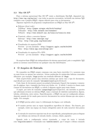 3.3 Mac OS X R
Para o sistema operacional Mac OS XR
existe a distribuição MacTEX, disponível em:
http://www.tug.org/mactex/, com todos os pacotes necessários, incluindo um sistema TEX
completo com o próprio LATEX e alguns editores para criar os documentos.
Algumas sugestões de programas complementares ao LATEX no Mac OS XR
:
• Editores (front ends):
TeXShop – http://pages.uoregon.edu/koch/texshop/
TeXmaker – http://www.xm1math.net/texmaker/
TeXnicle – http://www.bobsoft-mac.de/texnicle/texnicle.html
• Construir, editar e converter ﬁguras:
Inkscape – http://www.inkscape.org/
Gimp – http://www.gimp.org/downloads/
• Visualizador de arquivos PDF:
Preview – já vem instalado – http://support.apple.com/kb/ht2506
Skim – http://skim-app.sourceforge.net/
• Visualizador de arquivos PS e EPS:
Preview – já vem instalado – http://support.apple.com/kb/ht2506
Os arquivos-fonte LATEX são independentes do sistema operacional, pois o compilador TEX
possui as mesmas características em qualquer uma das distribuições.
4 O Arquivo de Entrada
Os comandos em LATEX sempre começam com uma barra invertida () e possuem uma
ou mais letras ou apenas um caractere. Letras maiúsculas de minúsculas indicam comandos
diferentes: por exemplo, huge produz um resultado diferente de Huge.
Todo arquivo-fonte possui uma estrutura mínima que inicia com o tipo de documento,
especiﬁcado por meio do comando documentclass[opções]{classe}.
Cada classe de documento possui sua própria formatação (layout) das margens e numera-
ção de páginas, tipo e tamanho das letras nos títulos, etc. A tabela 1 mostra as classes mais
comuns de documentos em LATEX e a tabela 2 algumas opções para essas classes.
A seguir, por meio do comando usepackage[opções]{pacote}, são inseridos os pacotes
que adicionam recursos ao sistema LATEX, como a inserção de símbolos matemáticos, ﬁguras,
tabelas, referências, entre outros. Especiﬁcamente, o LATEX tem que ser conﬁgurado adequa-
damente quando ele for usado para escrever documentos em outros idiomas que não sejam o
inglês. Por exemplo:
• O LATEX precisa saber como é a hifenização da língua a ser utilizada.
• O usuário precisa usar as regras tipográﬁcas especíﬁcas do idioma. Em francês, por
exemplo, existe um espaço em branco obrigatório antes de cada caractere dois pontos
(:).
• A entrada de caracteres especiais tem de ser especiﬁcada, principalmente para as línguas
que utilizam um sistema de entrada (árabe, coreano, chinês, japonês).
Quando toda a conﬁguração estiver terminada, o corpo do texto é iniciado
com begin{document} e terminado com end{document}, que é sempre o último comando
4
 