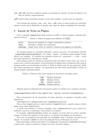 .toc, .lof, .lot Arquivos auxiliares usados na produção do sumário, da lista de ﬁguras e da
lista de tabelas, respectivamente.
.pdf Arquivo ﬁnal, produzido quando o texto está completo e pronto para ser impresso.
Com exceção dos arquivos .tex, .cls, .sty e .pdf, todos os outros podem ser removidos
quando o texto estiver ﬁnalizado ou quando uma etapa de edição/compilação for concluída.
5 Layout do Texto na Página
Com o comando pagestyle{estilo} podemos escolher o estilo da página, conforme indi-
cado na tabela 3.
Tabela 3: Estilos de páginas pré-deﬁnidos do LATEX.
plain números das páginas no rodapé, centralizados (padrão).
empty cabeçalho e rodapé sem numeração.
headings rodapé vazio; título do capítulo e números das páginas no cabeçalho.
As margens podem ser ajustadas utilizando o pacote geometry. No preâmbulo adicione
usepackage[opções]{geometry}. No campo <opções> escolhemos quais margens iremos
alterar, por exemplo. As medidas são passados através de <argumento>=<valor>, sendo
que cada argumento é separado por vírgula.
Cada margem pode ser referida no argumento pela sua palavra chave (key), que varia de
acordo com o estilo do documento. Para documento de página única as palavras chave para as
margens podem ser encontradas na tabela 4. Pode-se utilizar mais de um argumento, desde
que sejam separados por vírgulas. Os argumentos que não forem especiﬁcadas recebem os
valores padrões automaticamente.
Tabela 4: Palavras chave para margens de documento de página única.
left Margem esquerda.
right Margem direita.
top Margem superior.
bottom Margem inferior.
Margens iguais às utilizadas neste documento podem ser obtidas com o seguinte comando:
usepackage[nohead,left=2.5cm,right=2.5cm, top=3cm, bottom=2.5cm]{geometry}
Para secionamento de um documento da classe article, os seguintes comandos estão
disponíveis:
section{texto}, subsection{texto}, subsubsection{texto}.
Para a classe report pode ser usado também chapter{texto} e, quando usamos a classe
book, temos ainda part{texto}.
A versão com asterisco (*) desses comandos, como chapter*{texto}, gera o título nor-
malmente, mas sem a numeração e sem incluí-lo no sumário.
O comando tableofcontents produz um sumário no local onde ele estiver inserido,
usando os títulos dos capítulos (e das seções) e os números das páginas do documento.
Para criar um parágrafo não-indentado use noindent como o primeiro comando do pa-
rágrafo. O comando indent no início do parágrafo força a indentação do mesmo.
Para interromper a linha atual utilize  ou newline. O comando linebreak interrompe
a linha atual e ajusta as palavras à largura do texto, inserindo espaços.
6
 