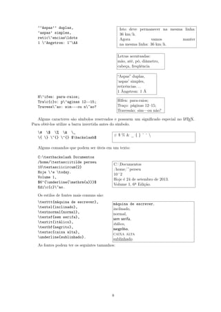 ‘‘Aspas’’ duplas,
‘aspas’ simples,
retic^enciasldots
1 ^Angstron: 1~AA
H’ifen: para-raios;
Trac{c}o: p’aginas 12--15;
Travess~ao: sim---ou n~ao?
Isto deve permanecer na mesma linha:
36 km/h.
Agora vamos manter
na mesma linha: 36 km/h.
Letras acentuadas:
mão, até, pó, diâmetro,
cabeça, freqüência
“Aspas” duplas,
‘aspas’ simples,
reticências. . .
1 Ângstron: 1 Å
Hífen: para-raios;
Traço: páginas 12–15;
Travessão: sim—ou não?
Alguns caracteres são símbolos reservados e possuem um signiﬁcado especial no LATEX.
Para obtê-los utilize a barra invertida antes do símbolo.
# $ % & _
{ } ~{} ^{} $backslash$
# $ % & _ { } ˜ ˆ 
Alguns comandos que podem ser úteis em um texto:
C:textbackslash Documentos
/home/textasciitilde perseu
10textasciicircum{2}
Hoje ’e today.
Volume 1,
$6^{underline{mathrm{a}}}$
Edic{c}~ao.
C:Documentos
/home/~perseu
10^2
Hoje é 24 de setembro de 2013.
Volume 1, 6a Edição.
Os estilos de fontes mais comuns são:
texttt{máquina de escrever},
textsl{inclinado},
textnormal{normal},
textsf{sem serifa},
textit{itálico},
textbf{negrito},
textsc{caixa alta},
underline{sublinhado}.
máquina de escrever,
inclinado,
normal,
sem serifa,
itálico,
negrito,
caixa alta
sublinhado.
As fontes podem ter os seguintes tamanhos:
8
 