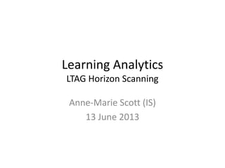 Learning Analytics
LTAG Horizon Scanning
Anne-Marie Scott (IS)
13 June 2013
 