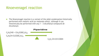 Knoevenagel reaction
 The Knoevenagel reaction is a variant of the aldol condensation historically
performed with malonic acid (or malonate ethyl), although it can
theoretically be performed with any 1 - 3 dicarbonyl compound (β-
dicarbonyl)
C6H5CHO + CH2(COOC2H5)2
C6H5CH=C(COOC2H5)2
C6H5-CH=CH-COOH
 