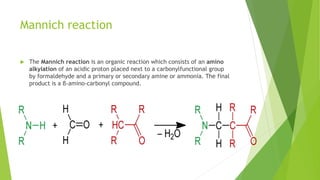 Mannich reaction
 The Mannich reaction is an organic reaction which consists of an amino
alkylation of an acidic proton placed next to a carbonylfunctional group
by formaldehyde and a primary or secondary amine or ammonia. The final
product is a β-amino-carbonyl compound.
 