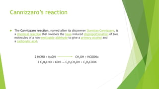 Cannizzaro’s reaction
 The Cannizzaro reaction, named after its discoverer Stanislao Cannizzaro, is
a chemical reaction that involves the base-induced disproportionation of two
molecules of a non-enolizable aldehyde to give a primary alcohol and
a carboxylic acid.
2 HCHO + NaOH CH3OH + HCOONa
2 C6H5CHO + KOH → C6H5CH2OH + C6H5COOK
 