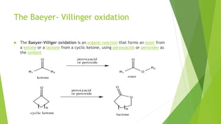 The Baeyer- Villinger oxidation
 The Baeyer–Villiger oxidation is an organic reaction that forms an ester from
a ketone or a lactone from a cyclic ketone, using peroxyacids or peroxides as
the oxidant
 