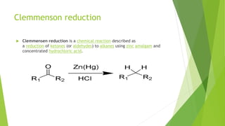 Clemmenson reduction
 Clemmensen reduction is a chemical reaction described as
a reduction of ketones (or aldehydes) to alkanes using zinc amalgam and
concentrated hydrochloric acid.
 