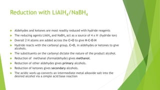 Reduction with LiAlH4/NaBH4
 Aldehydes and ketones are most readily reduced with hydride reagents
 The reducing agents LiAlH4 and NaBH4 act as a source of 4 x H- (hydride ion)
 Overall 2 H atoms are added across the C=O to give H-C-O-H
 Hydride reacts with the carbonyl group, C=O, in aldehydes or ketones to give
alcohols.
 The substituents on the carbonyl dictate the nature of the product alcohol.
 Reduction of methanal (formaldehyde) gives methanol.
 Reduction of other aldehydes gives primary alcohols.
 Reduction of ketones gives secondary alcohols.
 The acidic work-up converts an intermediate metal alkoxide salt into the
desired alcohol via a simple acid base reaction
 