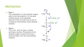 Mechanism
 Step 1:
The nucleophilic H in the hydride reagent
adds to the electrophilic C in the polar
carbonyl group in the aldehyde,
electrons from the C=O move to the O
creating an intermediate metal alkoxide
complex.
 Step 2:
This is the work-up step, a simple
acid/base reaction. Protonation of the
alkoxide oxygen creates the primary
alcohol product from the intermediate
complex.
 