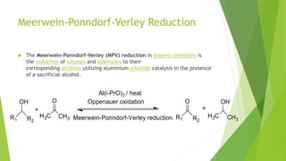 Meerwein-Ponndorf-Verley Reduction
 The Meerwein–Ponndorf–Verley (MPV) reduction in organic chemistry is
the reduction of ketones and aldehydes to their
corresponding alcohols utilizing aluminium alkoxide catalysis in the presence
of a sacrificial alcohol.
 