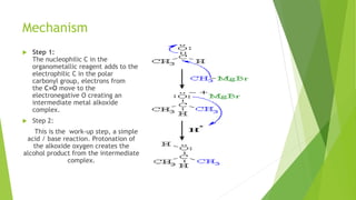 Mechanism
 Step 1:
The nucleophilic C in the
organometallic reagent adds to the
electrophilic C in the polar
carbonyl group, electrons from
the C=O move to the
electronegative O creating an
intermediate metal alkoxide
complex.
 Step 2:
This is the work-up step, a simple
acid / base reaction. Protonation of
the alkoxide oxygen creates the
alcohol product from the intermediate
complex.
 
