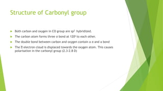 Structure of Carbonyl group
 Both carbon and oxygen in CO group are sp2 hybridized.
 The carbon atom forms three σ bond at 120o to each other.
 The double bond between carbon and oxygen contain a σ and a bond
 The ∏ electron cloud is displaced towards the oxygen atom. This causes
polarisation in the carbonyl group (2.3-2.8 D)
 