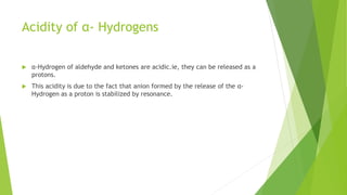 Acidity of α- Hydrogens
 α-Hydrogen of aldehyde and ketones are acidic.ie, they can be released as a
protons.
 This acidity is due to the fact that anion formed by the release of the α-
Hydrogen as a proton is stabilized by resonance.
 
