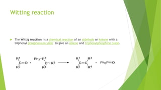 Witting reaction
 The Wittig reaction is a chemical reaction of an aldehyde or ketone with a
triphenyl phosphonium ylide to give an alkene and triphenylphosphine oxide.
 