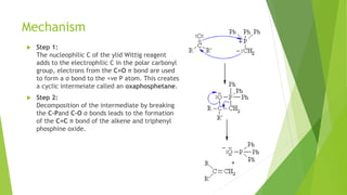 Mechanism
 Step 1:
The nucleophilic C of the ylid Wittig reagent
adds to the electrophilic C in the polar carbonyl
group, electrons from the C=O π bond are used
to form a σ bond to the +ve P atom. This creates
a cyclic intermeiate called an oxaphosphetane.
 Step 2:
Decomposition of the intermediate by breaking
the C-Pand C-O σ bonds leads to the formation
of the C=C π bond of the alkene and triphenyl
phosphine oxide.
+
 