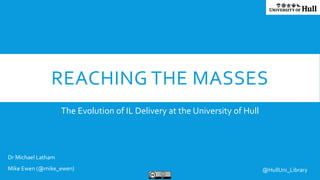 REACHING THE MASSES
The Evolution of IL Delivery at the University of Hull
Dr Michael Latham
Mike Ewen (@mike_ewen) @HullUni_Library
 