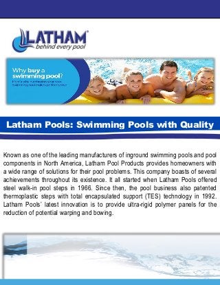 Known as one of the leading manufacturers of inground swimming pools and pool
components in North America, Latham Pool Products provides homeowners with
a wide range of solutions for their pool problems. This company boasts of several
achievements throughout its existence. It all started when Latham Pools offered
steel walk-in pool steps in 1966. Since then, the pool business also patented
thermoplastic steps with total encapsulated support (TES) technology in 1992.
Latham Pools’ latest innovation is to provide ultra-rigid polymer panels for the
reduction of potential warping and bowing.
Latham Pools: Swimming Pools with Quality
 
