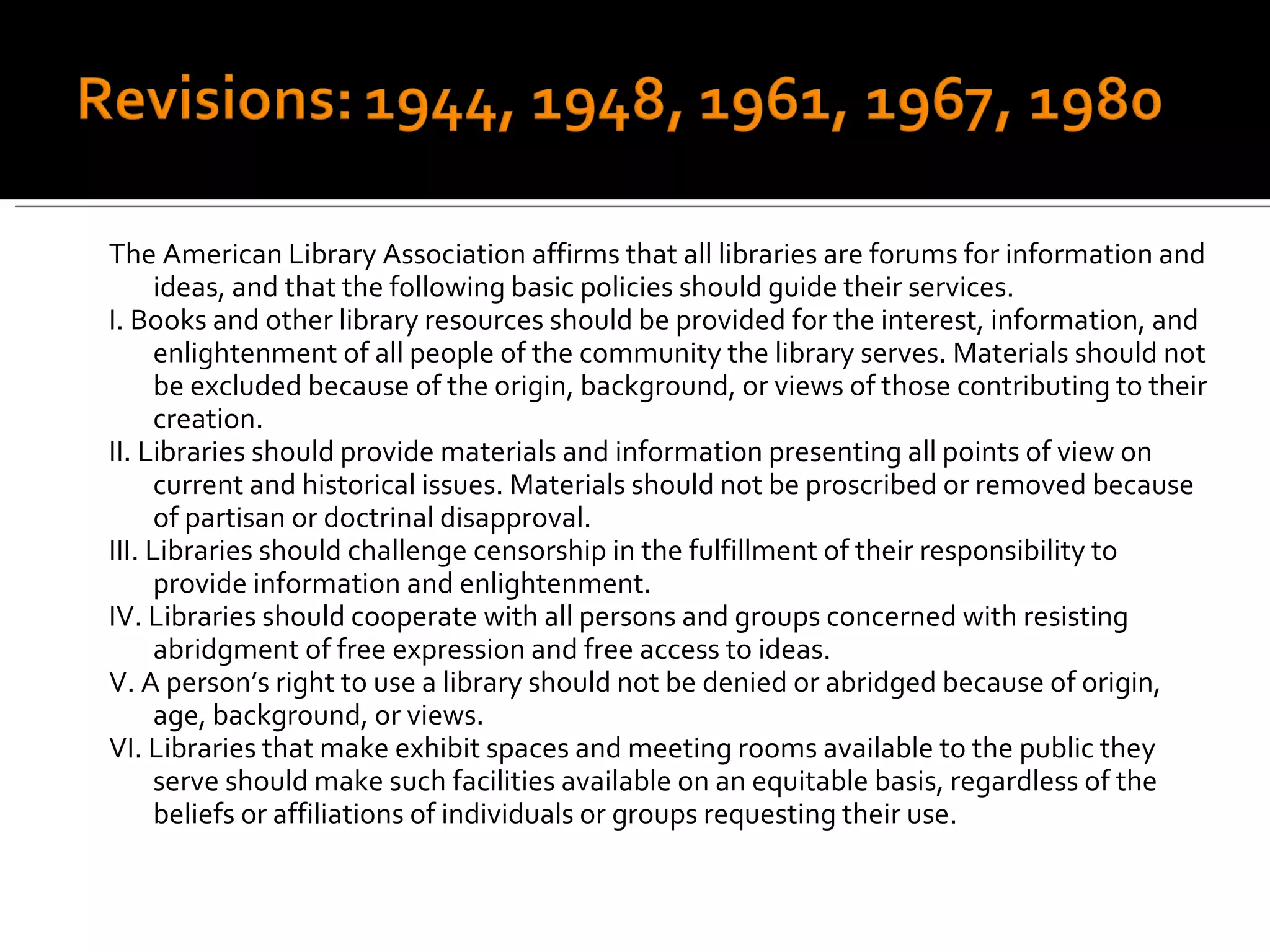 The American Library Association affirms that all libraries are forums for information and ideas, and that the following basic policies should guide their services. I. Books and other library resources should be provided for the interest, information, and enlightenment of all people of the community the library serves. Materials should not be excluded because of the origin, background, or views of those contributing to their creation. II. Libraries should provide materials and information presenting all points of view on current and historical issues. Materials should not be proscribed or removed because of partisan or doctrinal disapproval. III. Libraries should challenge censorship in the fulfillment of their responsibility to provide information and enlightenment. IV. Libraries should cooperate with all persons and groups concerned with resisting abridgment of free expression and free access to ideas. V. A person’s right to use a library should not be denied or abridged because of origin, age, background, or views. VI. Libraries that make exhibit spaces and meeting rooms available to the public they serve should make such facilities available on an equitable basis, regardless of the beliefs or affiliations of individuals or groups requesting their use. 