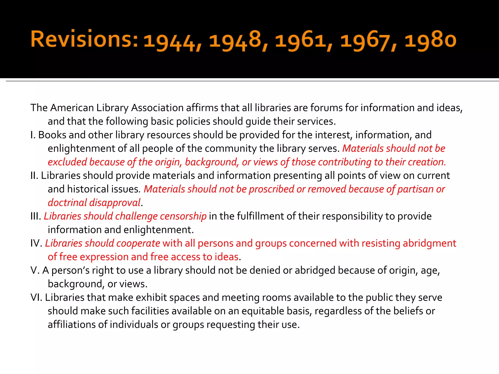 The American Library Association affirms that all libraries are forums for information and ideas, and that the following basic policies should guide their services. I. Books and other library resources should be provided for the interest, information, and enlightenment of all people of the community the library serves.  Materials should not be excluded because of the origin, background, or views of those contributing to their creation. II. Libraries should provide materials and information presenting all points of view on current and historical issues .  Materials should not be proscribed or removed because of partisan or doctrinal disapproval . III.  Libraries should challenge censorship  in the fulfillment of their responsibility to provide information and enlightenment. IV.  Libraries should cooperate  with all persons and groups concerned with resisting abridgment of free expression and free access to ideas . V. A person’s right to use a library should not be denied or abridged because of origin, age, background, or views. VI. Libraries that make exhibit spaces and meeting rooms available to the public they serve should make such facilities available on an equitable basis, regardless of the beliefs or affiliations of individuals or groups requesting their use. 