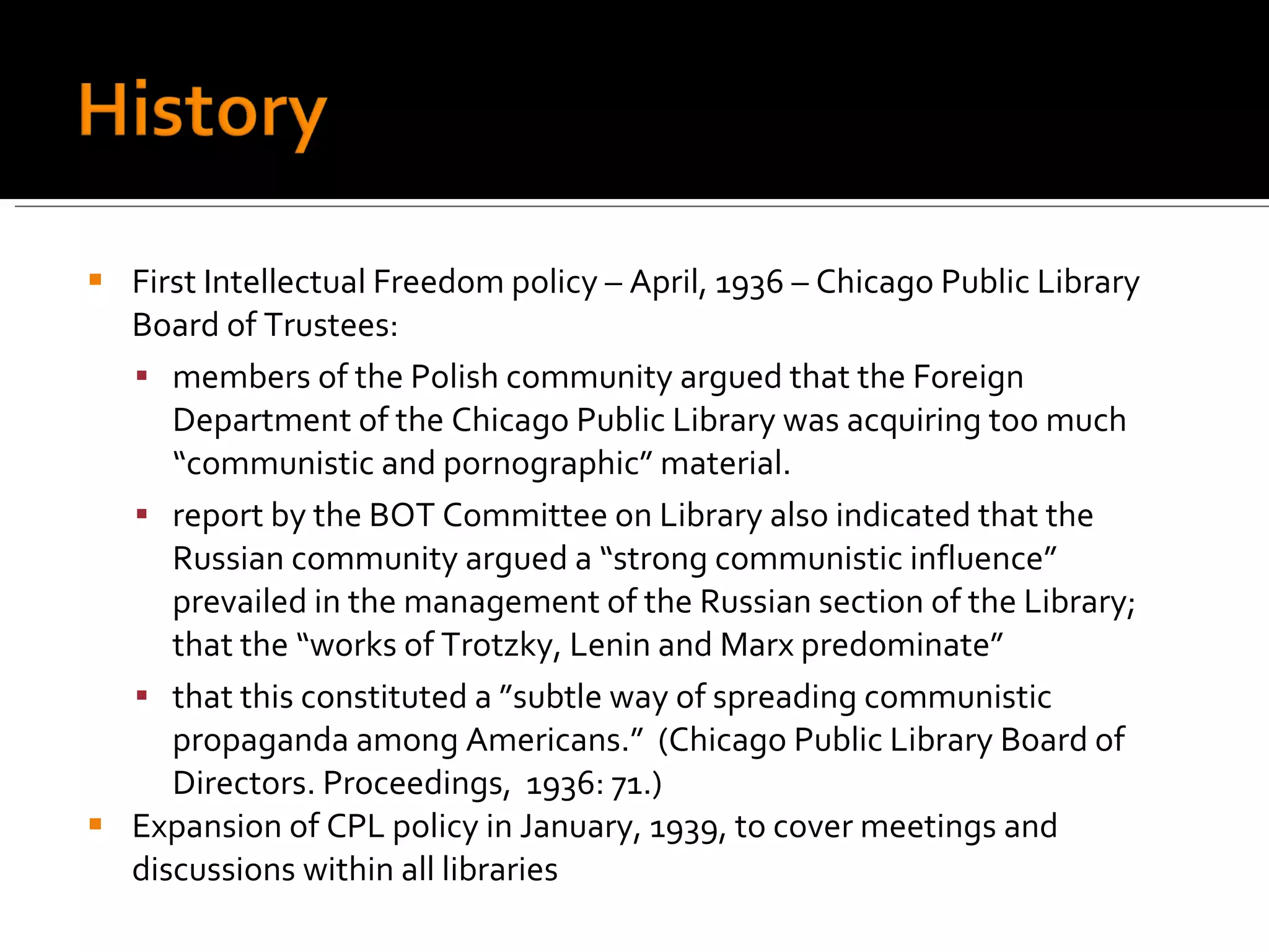 First Intellectual Freedom policy – April, 1936 – Chicago Public Library Board of Trustees: members of the Polish community argued that the Foreign Department of the Chicago Public Library was acquiring too much “communistic and pornographic” material.  report by the BOT Committee on Library also indicated that the Russian community argued a “strong communistic influence” prevailed in the management of the Russian section of the Library; that the “works of Trotzky, Lenin and Marx predominate” that this constituted a ”subtle way of spreading communistic propaganda among Americans.”  (Chicago Public Library Board of Directors. Proceedings,  1936: 71.) Expansion of CPL policy in January, 1939, to cover meetings and discussions within all libraries 