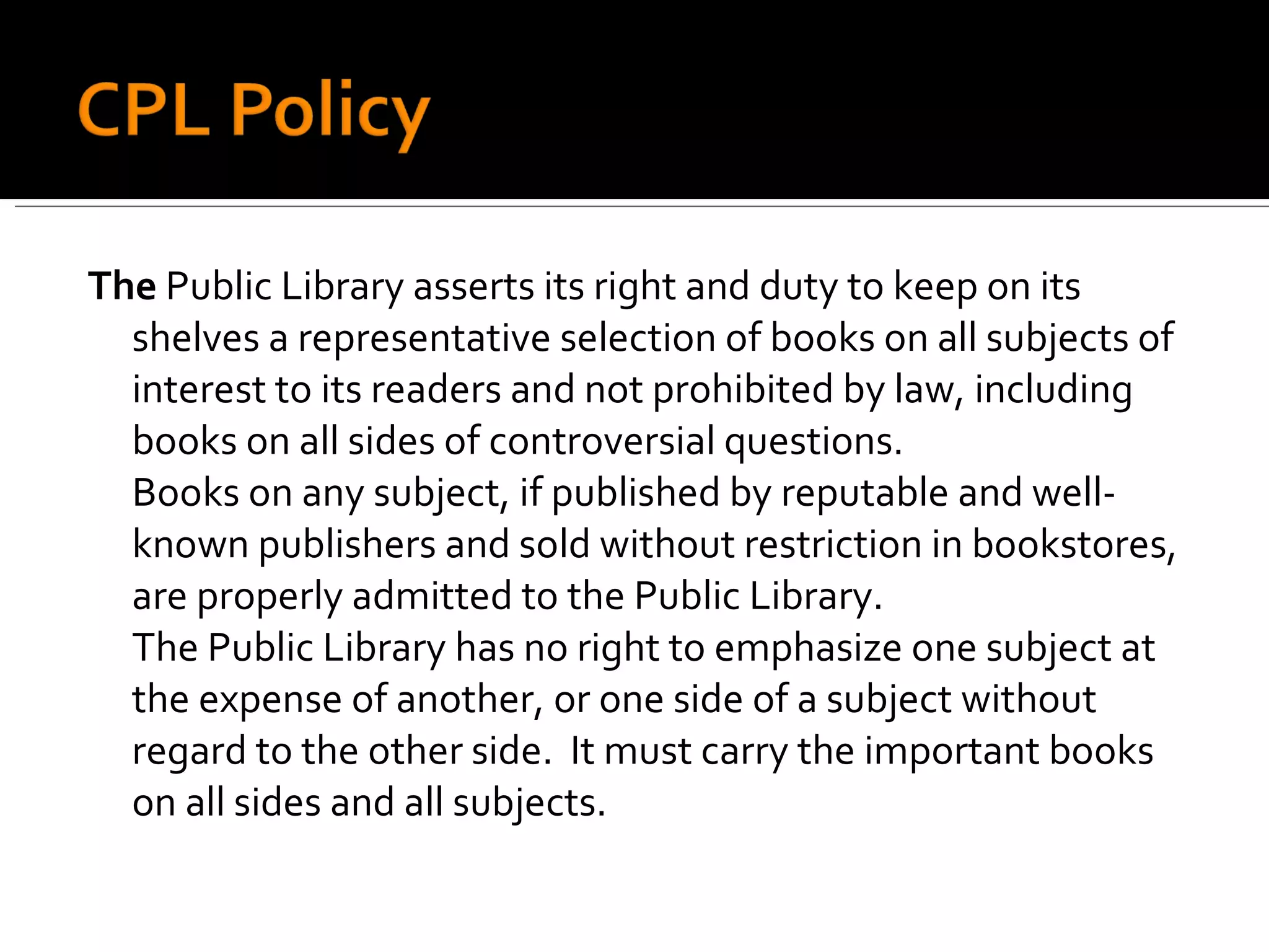 The  Public Library asserts its right and duty to keep on its shelves a representative selection of books on all subjects of interest to its readers and not prohibited by law, including books on all sides of controversial questions. Books on any subject, if published by reputable and well-known publishers and sold without restriction in bookstores, are properly admitted to the Public Library. The Public Library has no right to emphasize one subject at the expense of another, or one side of a subject without regard to the other side.  It must carry the important books on all sides and all subjects. 
