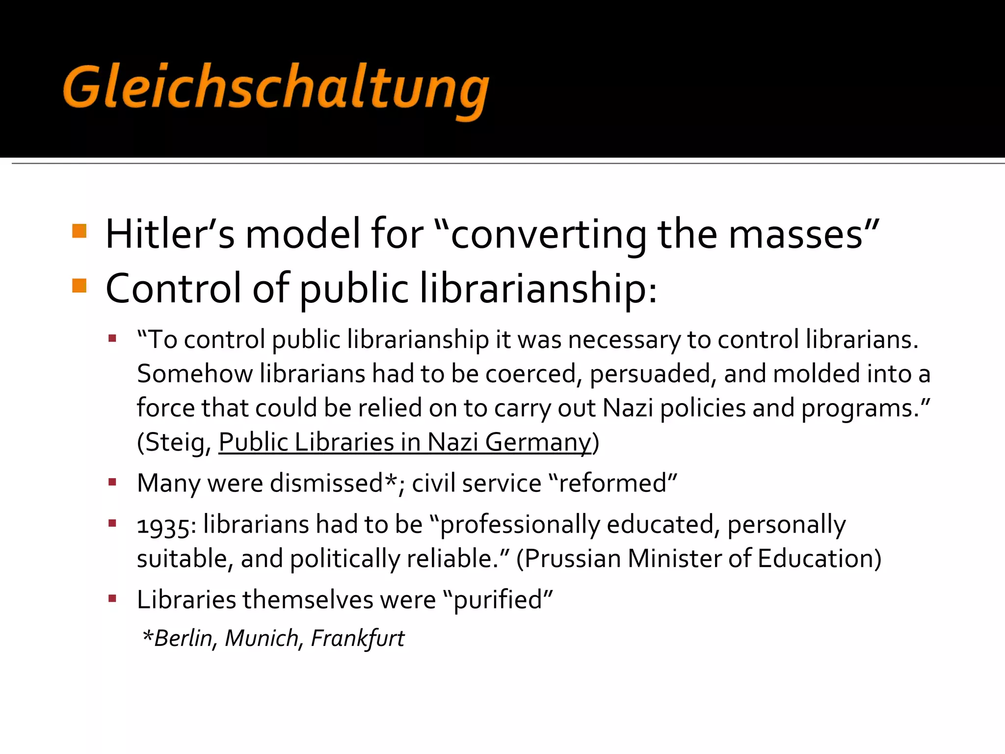 Hitler’s model for “converting the masses”  Control of public librarianship: “ To control public librarianship it was necessary to control librarians. Somehow librarians had to be coerced, persuaded, and molded into a force that could be relied on to carry out Nazi policies and programs.” (Steig,  Public Libraries in Nazi Germany ) Many were dismissed*; civil service “reformed” 1935: librarians had to be “professionally educated, personally suitable, and politically reliable.” (Prussian Minister of Education) Libraries themselves were “purified” *Berlin, Munich, Frankfurt 