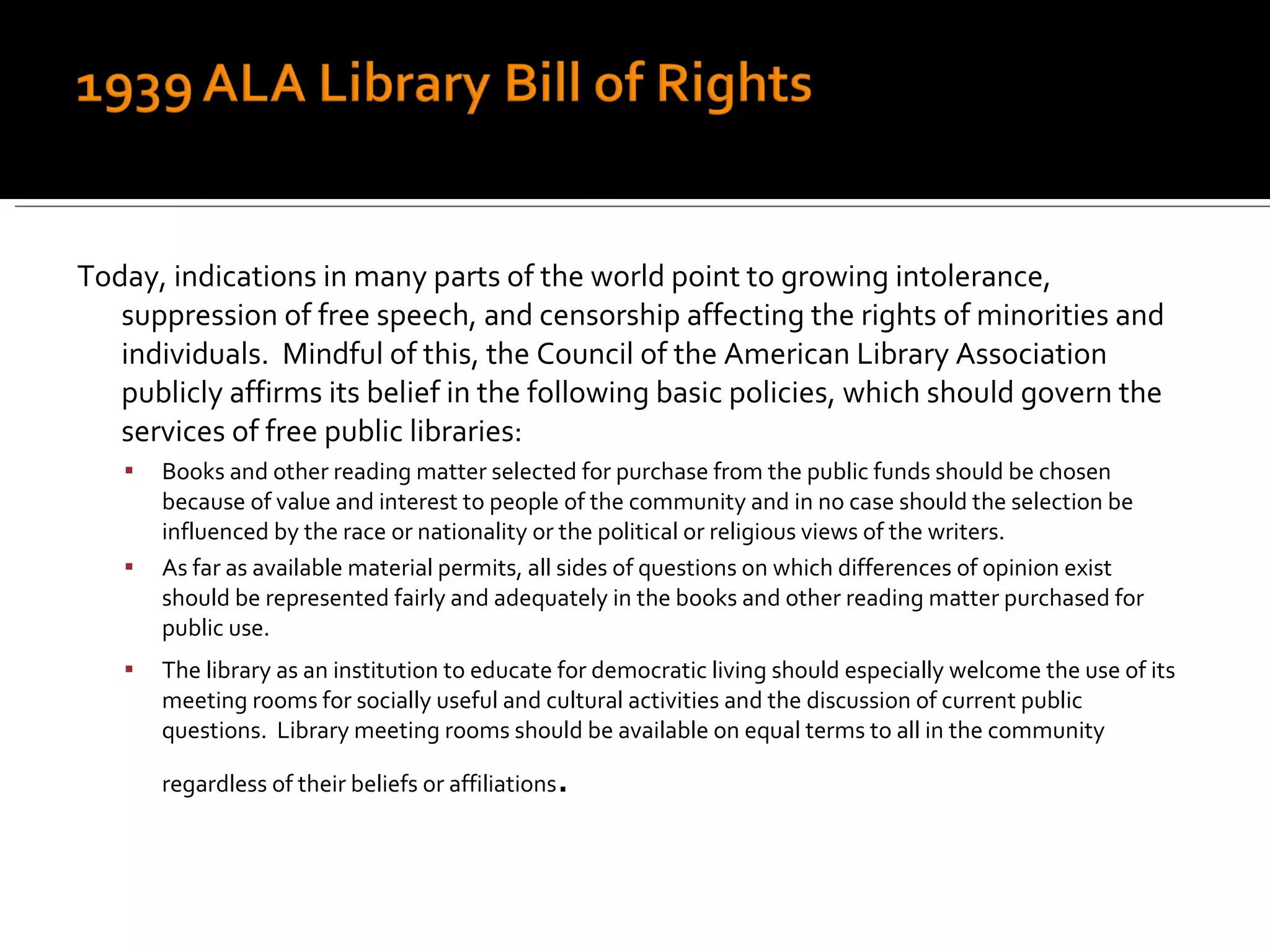 Today, indications in many parts of the world point to growing intolerance, suppression of free speech, and censorship affecting the rights of minorities and individuals.  Mindful of this, the Council of the American Library Association publicly affirms its belief in the following basic policies, which should govern the services of free public libraries: Books and other reading matter selected for purchase from the public funds should be chosen because of value and interest to people of the community and in no case should the selection be influenced by the race or nationality or the political or religious views of the writers. As far as available material permits, all sides of questions on which differences of opinion exist should be represented fairly and adequately in the books and other reading matter purchased for public use. The library as an institution to educate for democratic living should especially welcome the use of its meeting rooms for socially useful and cultural activities and the discussion of current public questions.  Library meeting rooms should be available on equal terms to all in the community regardless of their beliefs or affiliations . 