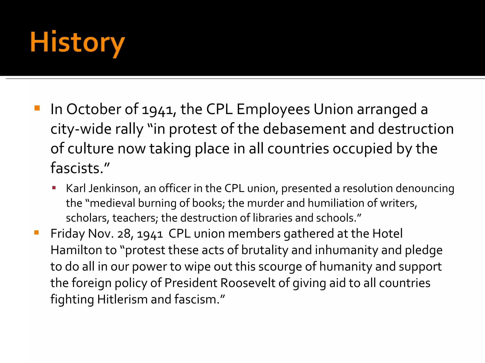 In October of 1941, the CPL Employees Union arranged a city-wide rally “in protest of the debasement and destruction of culture now taking place in all countries occupied by the fascists.” Karl Jenkinson, an officer in the CPL union, presented a resolution denouncing the “medieval burning of books; the murder and humiliation of writers, scholars, teachers; the destruction of libraries and schools.”  Friday Nov. 28, 1941  CPL union members gathered at the Hotel Hamilton to “protest these acts of brutality and inhumanity and pledge to do all in our power to wipe out this scourge of humanity and support the foreign policy of President Roosevelt of giving aid to all countries fighting Hitlerism and fascism.” 