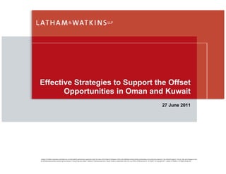 Effective Strategies to Support the Offset
       Opportunities in Oman and Kuwait
                                                                                                                                                                                                   27 June 2011




Latham & Watkins operates worldwide as a limited liability partnership organized under the laws of the State of Delaware (USA) with affiliated limited liability partnerships conducting the practice in the United Kingdom, France, Italy and Singapore and
an affiliated partnership conducting the practice in Hong Kong and Japan. Latham & Watkins practices in Saudi Arabia in association with the Law Office of Mohammed A. Al-Sheikh. © Copyright 2011 Latham & Watkins. All Rights Reserved.
 