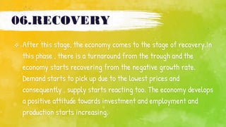 06.RECOVERY
 After this stage, the economy comes to the stage of recovery.In
this phase , there is a turnaround from the trough and the
economy starts recovering from the negative growth rate.
Demand starts to pick up due to the lowest prices and
consequently , supply starts reacting too. The economy develops
a positive attitude towards investment and employment and
production starts increasing.
 
