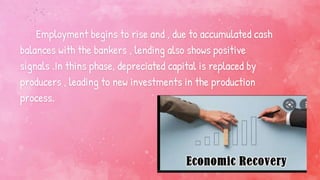Employment begins to rise and , due to accumulated cash
balances with the bankers , lending also shows positive
signals .In thins phase, depreciated capital is replaced by
producers , leading to new investments in the production
process.
 