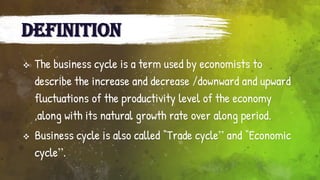 DEFINITION
 The business cycle is a term used by economists to
describe the increase and decrease /downward and upward
fluctuations of the productivity level of the economy
,along with its natural growth rate over along period.
 Business cycle is also called “Trade cycle” and “Economic
cycle”.
 
