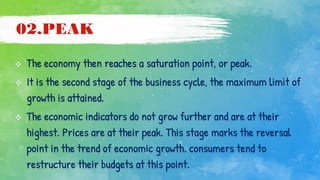 02.PEAK
 The economy then reaches a saturation point, or peak.
 It is the second stage of the business cycle, the maximum limit of
growth is attained.
 The economic indicators do not grow further and are at their
highest. Prices are at their peak. This stage marks the reversal
point in the trend of economic growth. consumers tend to
restructure their budgets at this point.
 