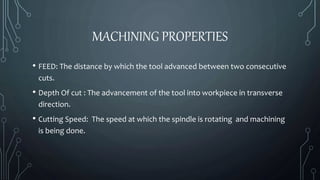 MACHINING PROPERTIES 
• FEED: The distance by which the tool advanced between two consecutive 
cuts. 
• Depth Of cut : The advancement of the tool into workpiece in transverse 
direction. 
• Cutting Speed: The speed at which the spindle is rotating and machining 
is being done. 
 