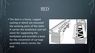 BED 
• The bed is a heavy, rugged 
casting in which are mounted 
the working parts of the lathe. 
It carries the headstock and tail 
stock for supporting the 
workpiece and provides a base 
for the movement of carriage 
assembly which carries the 
tool. 
 