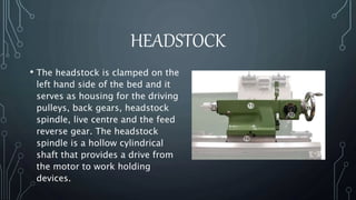 HEADSTOCK 
• The headstock is clamped on the 
left hand side of the bed and it 
serves as housing for the driving 
pulleys, back gears, headstock 
spindle, live centre and the feed 
reverse gear. The headstock 
spindle is a hollow cylindrical 
shaft that provides a drive from 
the motor to work holding 
devices. 
 