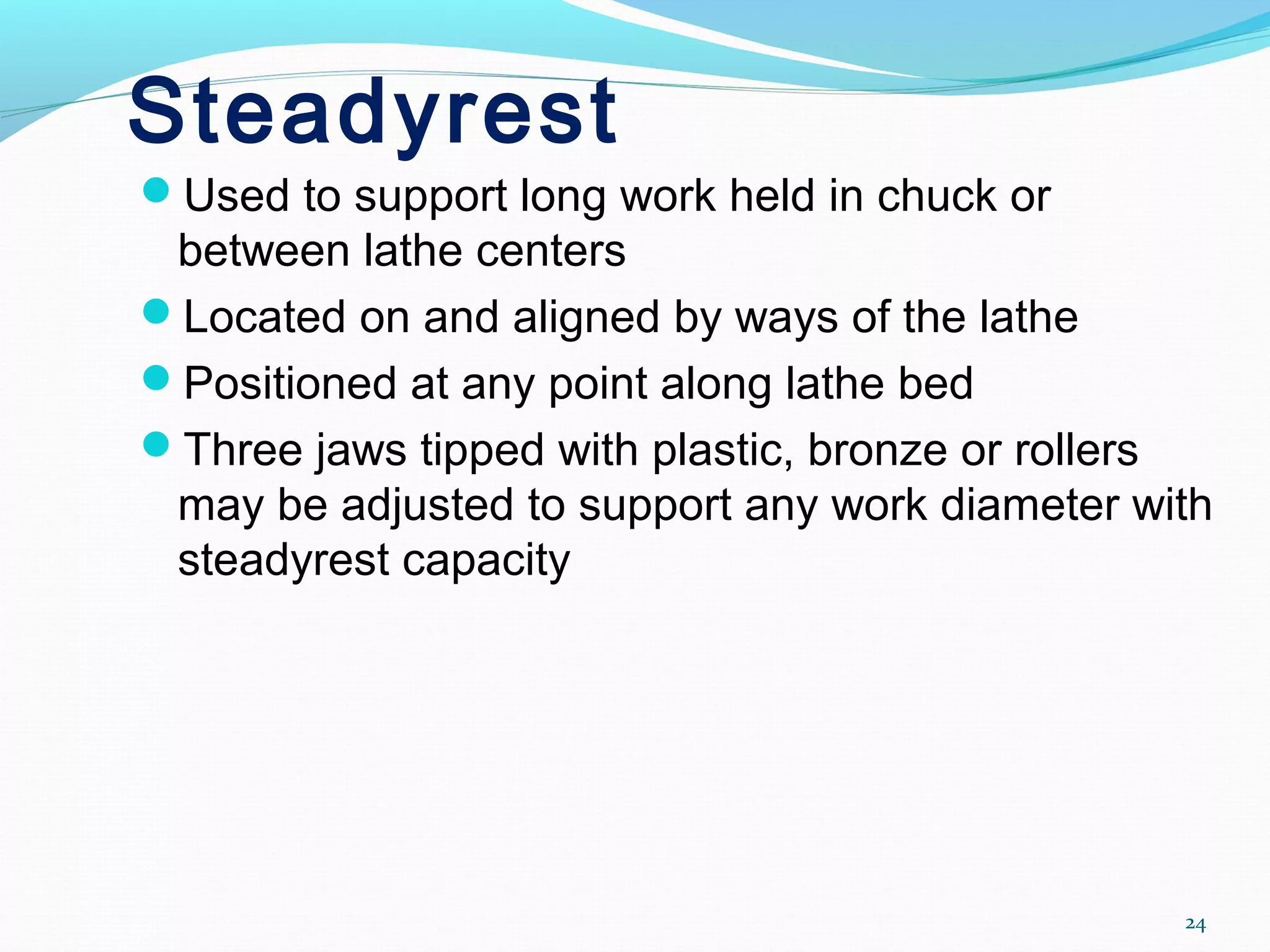 Steadyrest
Used to support long work held in chuck or
between lathe centers
Located on and aligned by ways of the lathe
Positioned at any point along lathe bed
Three jaws tipped with plastic, bronze or rollers
may be adjusted to support any work diameter with
steadyrest capacity
24
 