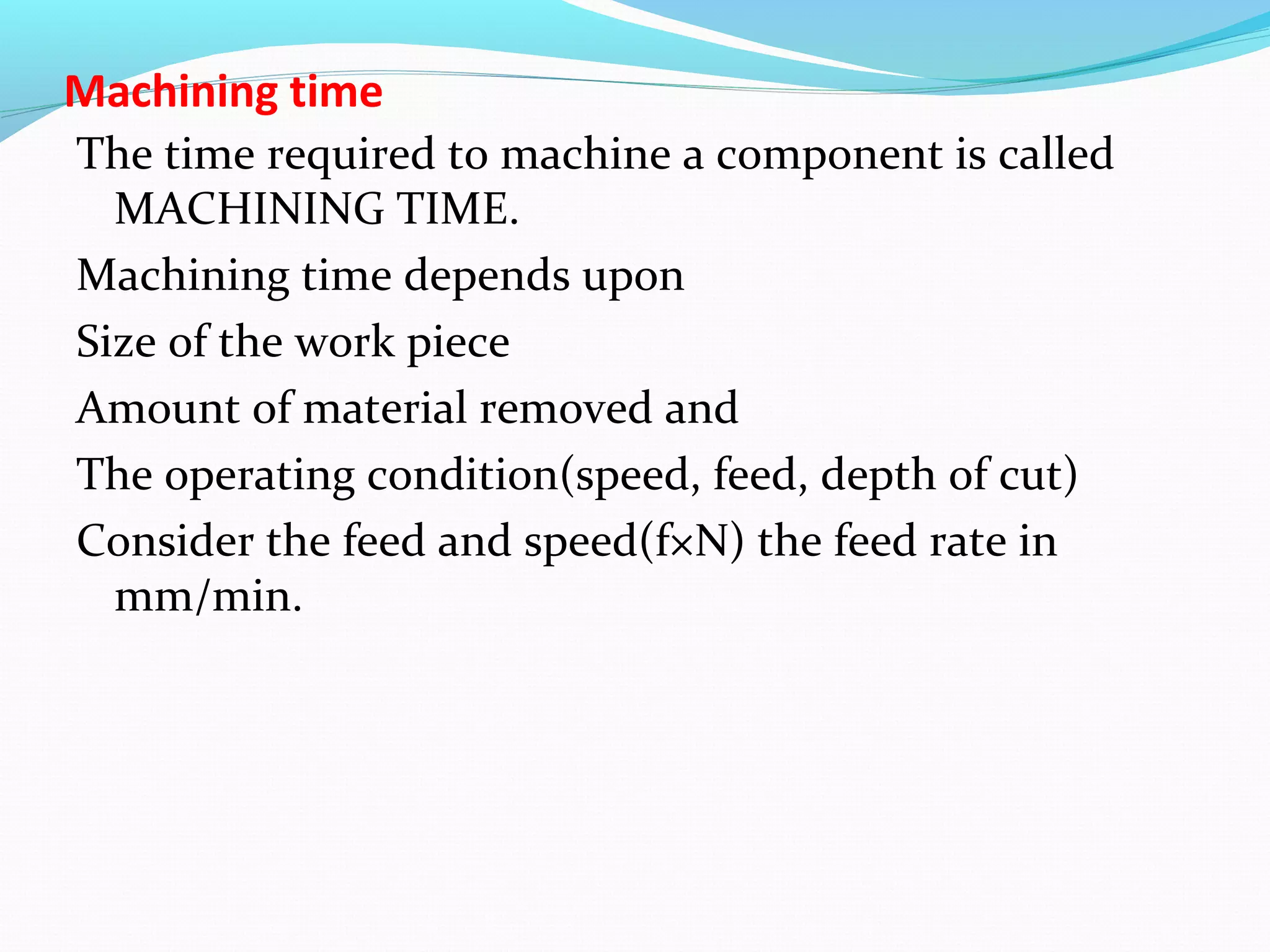 Machining time
The time required to machine a component is called
MACHINING TIME.
Machining time depends upon
Size of the work piece
Amount of material removed and
The operating condition(speed, feed, depth of cut)
Consider the feed and speed(f×N) the feed rate in
mm/min.
 