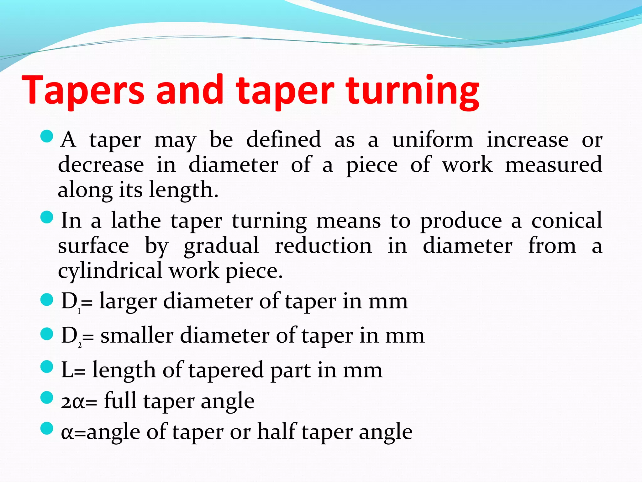 Tapers and taper turning
A taper may be defined as a uniform increase or
decrease in diameter of a piece of work measured
along its length.
In a lathe taper turning means to produce a conical
surface by gradual reduction in diameter from a
cylindrical work piece.
D1= larger diameter of taper in mm
D2= smaller diameter of taper in mm
L= length of tapered part in mm
2α= full taper angle
α=angle of taper or half taper angle
 